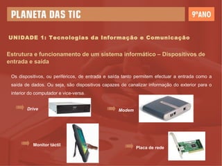 UNIDADE 1: Tecnologias da Informação e Comunicação Estrutura e funcionamento de um sistema informático – Dispositivos de entrada e saída Os dispositivos, ou periféricos, de entrada e saída tanto permitem efectuar a entrada como a saída de dados. Ou seja, são dispositivos capazes de canalizar informação do exterior para o interior do computador e vice-versa. Drive Modem Monitor táctil Placa de rede 