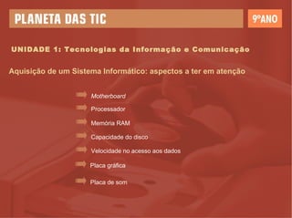 UNIDADE 1: Tecnologias da Informação e Comunicação Aquisição de um Sistema Informático: aspectos a ter em atenção Motherboard Processador Memória RAM Capacidade do disco Velocidade no acesso aos dados Placa gráfica Placa de som 