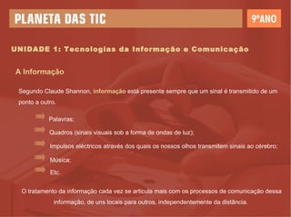 UNIDADE 1: Tecnologias da Informação e Comunicação A Informação Segundo Claude Shannon,  informação  está presente sempre que um sinal é transmitido de um ponto a outro.  O tratamento da informação cada vez se articula mais com os processos de comunicação dessa informação, de uns locais para outros, independentemente da distância.  Palavras; Quadros (sinais visuais sob a forma de ondas de luz); Impulsos eléctricos através dos quais os nossos olhos transmitem sinais ao cérebro; Música; Etc. 