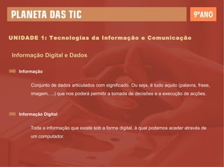 UNIDADE 1: Tecnologias da Informação e Comunicação Informação Digital e Dados Conjunto de dados articulados com significado. Ou seja, é tudo aquilo (palavra, frase, imagem, ...) que nos poderá permitir a tomada de decisões e a execução de acções. Informação Toda a informação que existe sob a forma digital, à qual podemos aceder através de um computador. Informação Digital 