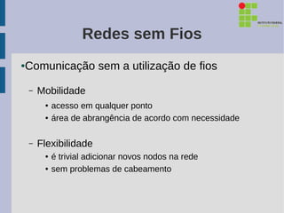 Redes sem Fios
Comunicação sem a utilização de fios
●



    –   Mobilidade
         ●   acesso em qualquer ponto
         ●   área de abrangência de acordo com necessidade

    –   Flexibilidade
         ●   é trivial adicionar novos nodos na rede
         ●   sem problemas de cabeamento
 