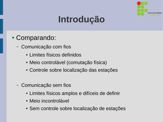 Introdução
●   Comparando:
    –   Comunicação com fios
         ●   Limites físicos definidos
         ●   Meio controlável (comutação física)
         ●   Controle sobre localização das estações

    –   Comunicação sem fios
         ●   Limites físicos amplos e difíceis de definir
         ●   Meio incontrolável
         ●   Sem controle sobre localização de estações
 