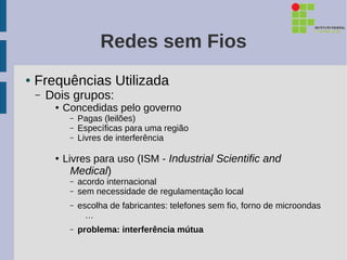 Redes sem Fios
●   Frequências Utilizada
    –   Dois grupos:
         ●   Concedidas pelo governo
              –   Pagas (leilões)
              –   Específicas para uma região
              –   Livres de interferência

         ●
             Livres para uso (ISM - Industrial Scientific and
               Medical)
              –   acordo internacional
              –   sem necessidade de regulamentação local
              –   escolha de fabricantes: telefones sem fio, forno de microondas
                    …
              –   problema: interferência mútua
 