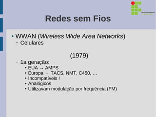 Redes sem Fios
●   WWAN (Wireless Wide Area Networks)
    –   Celulares

                               (1979)
    –   1a geração:
         ●   EUA → AMPS
         ●   Europa → TACS, NMT, C450, …
         ●   Incompatíveis !
         ●   Analógicos
         ●   Utilizavam modulação por frequência (FM)
 