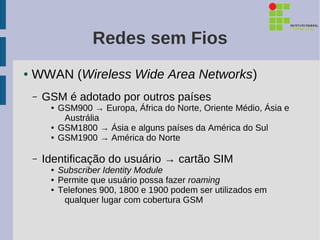 Redes sem Fios
●   WWAN (Wireless Wide Area Networks)
    –   GSM é adotado por outros países
         ●   GSM900 → Europa, África do Norte, Oriente Médio, Ásia e
              Austrália
         ●   GSM1800 → Ásia e alguns países da América do Sul
         ●   GSM1900 → América do Norte

    –   Identificação do usuário → cartão SIM
         ●   Subscriber Identity Module
         ●   Permite que usuário possa fazer roaming
         ●   Telefones 900, 1800 e 1900 podem ser utilizados em
              qualquer lugar com cobertura GSM
 