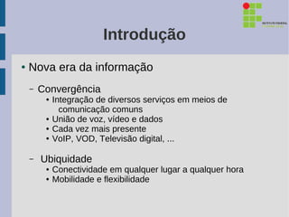 Introdução
●   Nova era da informação
    –   Convergência
         ●   Integração de diversos serviços em meios de
               comunicação comuns
         ●   União de voz, vídeo e dados
         ●   Cada vez mais presente
         ●   VoIP, VOD, Televisão digital, ...

    –   Ubiquidade
         ●   Conectividade em qualquer lugar a qualquer hora
         ●   Mobilidade e flexibilidade
 