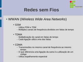 Redes sem Fios
●   WWAN (Wireless Wide Area Networks)
      ●   GSM
           –   Utiliza FDM e TDM
           –   Múltiplos canais de frequência divididos em fatias de tempo

      ●   TDMA
           –   Multiplexação do canal em fatias de tempo
           –   Cada ligação utiliza uma das fatias

      ●   CDMA
           –   Transmissões no mesmo canal de frequência ao mesmo
                 tempo
           –   O que diferencia uma ligação da outra é a utilização de um
                 código
           –   Utiliza espalhamento espectral
 