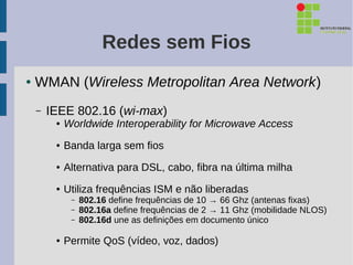 Redes sem Fios
●   WMAN (Wireless Metropolitan Area Network)
    –   IEEE 802.16 (wi-max)
         ●   Worldwide Interoperability for Microwave Access
         ●   Banda larga sem fios
         ●   Alternativa para DSL, cabo, fibra na última milha
         ●   Utiliza frequências ISM e não liberadas
              –   802.16 define frequências de 10 → 66 Ghz (antenas fixas)
              –   802.16a define frequências de 2 → 11 Ghz (mobilidade NLOS)
              –   802.16d une as definições em documento único

         ●   Permite QoS (vídeo, voz, dados)
 