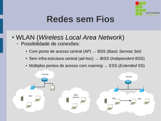 Redes sem Fios
●   WLAN (Wireless Local Area Network)
    –   Possibilidade de conexões:
          ●   Com ponto de acesso central (AP) → BSS (Basic Servise Set)
          ●   Sem infra-estrutura central (ad-hoc) → IBSS (Independent BSS)
          ●   Múltiplos pontos de acesso com roaming → ESS (Extended SS)
 