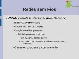 Redes sem Fios
●   WPAN (Wireless Personal Area Network)
       ●   IEEE 802.15 (Bluetooth)
       ●   Frequência ISM de 2.4GHz
       ●   Criação de redes pessoais
            –   Até 8 dispositivos → piconet
                 ●   Um master os demais slaves
                 ●   Um slave pode pertencer a mais de uma piconet →
                      scatternet
       ●   O master coordena a comunicação
 