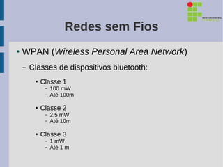 Redes sem Fios
●   WPAN (Wireless Personal Area Network)
    –   Classes de dispositivos bluetooth:
         ●   Classe 1
              –   100 mW
              –   Até 100m

         ●   Classe 2
              –   2.5 mW
              –   Até 10m

         ●   Classe 3
              –   1 mW
              –   Até 1 m
 
