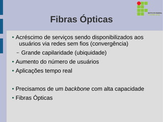 Fibras Ópticas
●   Acréscimo de serviços sendo disponibilizados aos
     usuários via redes sem fios (convergência)
    –   Grande capilaridade (ubiquidade)
●   Aumento do número de usuários
●   Aplicações tempo real

●   Precisamos de um backbone com alta capacidade
●   Fibras Ópticas
 