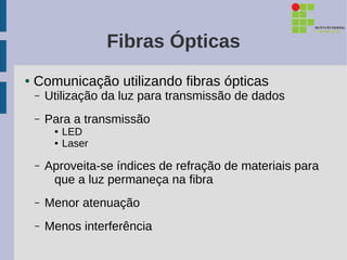 Fibras Ópticas
●   Comunicação utilizando fibras ópticas
    –   Utilização da luz para transmissão de dados
    –   Para a transmissão
         ●   LED
         ●   Laser

    –   Aproveita-se índices de refração de materiais para
         que a luz permaneça na fibra
    –   Menor atenuação
    –   Menos interferência
 