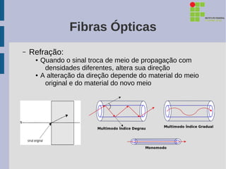 Fibras Ópticas
–   Refração:
     ●   Quando o sinal troca de meio de propagação com
          densidades diferentes, altera sua direção
     ●   A alteração da direção depende do material do meio
          original e do material do novo meio
 