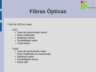 Fibras Ópticas

●   Uso de LED ou Laser:

    –   LED:
          ● Taxa de transmissão menor

          ● Fibra multimodo

          ● Distância menor

          ● Durabilidade maior

          ● Custo baixo




    –   Laser:
          ● Taxa de transmissão maior

          ● Fibra multimodo ou monomodo

          ● Distância maior

          ● Durabilidade menor

          ● Custo alto
 