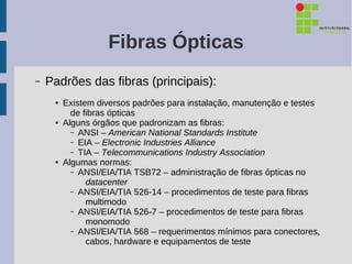 Fibras Ópticas
–   Padrões das fibras (principais):
     ●   Existem diversos padrões para instalação, manutenção e testes
           de fibras ópticas
     ●   Alguns órgãos que padronizam as fibras:
           – ANSI – American National Standards Institute
           – EIA – Electronic Industries Alliance
           – TIA – Telecommunications Industry Association
     ●   Algumas normas:
           – ANSI/EIA/TIA TSB72 – administração de fibras ópticas no
               datacenter
           – ANSI/EIA/TIA 526-14 – procedimentos de teste para fibras
               multimodo
           – ANSI/EIA/TIA 526-7 – procedimentos de teste para fibras
               monomodo
           – ANSI/EIA/TIA 568 – requerimentos mínimos para conectores,
               cabos, hardware e equipamentos de teste
 