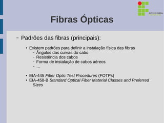 Fibras Ópticas
–   Padrões das fibras (principais):
     ●   Existem padrões para definir a instalação física das fibras
          – Ângulos das curvas do cabo
          – Resistência dos cabos
          – Forma de instalação de cabos aéreos
          – …

     ●   EIA-445 Fiber Optic Test Procedures (FOTPs)
     ●   EIA-458-B Standard Optical Fiber Material Classes and Preferred
           Sizes
 