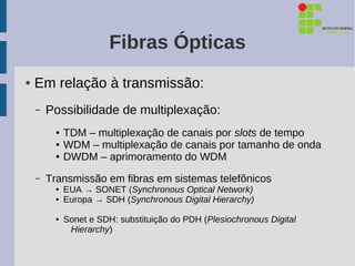 Fibras Ópticas
●   Em relação à transmissão:
    –   Possibilidade de multiplexação:
          ●   TDM – multiplexação de canais por slots de tempo
          ●   WDM – multiplexação de canais por tamanho de onda
          ●   DWDM – aprimoramento do WDM
    –   Transmissão em fibras em sistemas telefônicos
          ●   EUA → SONET (Synchronous Optical Network)
          ●   Europa → SDH (Synchronous Digital Hierarchy)

          ●   Sonet e SDH: substituição do PDH (Plesiochronous Digital
               Hierarchy)
 