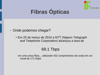 Fibras Ópticas


–   Onde podemos chegar?
     ●   Em 25 de março de 2010 a NTT (Nippon Telegraph
          and Telephone Corporation) alcançou a taxa de

                             69.1 Tbps
         em uma única fibra... utilizando 432 comprimentos de onda em um
          canal de 171 Gbps
 