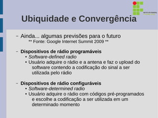 Ubiquidade e Convergência
–   Ainda... algumas previsões para o futuro
       ** Fonte: Google Internet Summit 2009 **

–   Dispositivos de rádio programáveis
      ● Software-defined radio

      ● Usuário adquire o rádio e a antena e faz o upload do

         software contendo a codificação do sinal a ser
         utilizada pelo rádio

–   Dispositivos de rádio configuráveis
      ● Software-determined radio

      ● Usuário adquire o rádio com códigos pré-programados

         e escolhe a codificação a ser utilizada em um
         determinado momento
 
