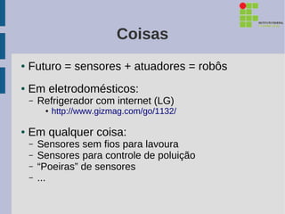 Coisas
●   Futuro = sensores + atuadores = robôs
●   Em eletrodomésticos:
    –   Refrigerador com internet (LG)
         ●   http://www.gizmag.com/go/1132/

●   Em qualquer coisa:
    –   Sensores sem fios para lavoura
    –   Sensores para controle de poluição
    –   “Poeiras” de sensores
    –   ...
 
