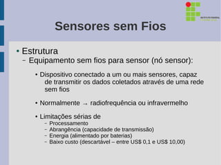 Sensores sem Fios
●   Estrutura
    –   Equipamento sem fios para sensor (nó sensor):
         ●   Dispositivo conectado a um ou mais sensores, capaz
              de transmitir os dados coletados através de uma rede
              sem fios
         ●   Normalmente → radiofrequência ou infravermelho
         ●   Limitações sérias de
              –   Processamento
              –   Abrangência (capacidade de transmissão)
              –   Energia (alimentado por baterias)
              –   Baixo custo (descartável – entre US$ 0,1 e US$ 10,00)
 