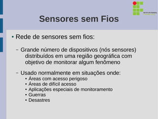Sensores sem Fios
●   Rede de sensores sem fios:
    –   Grande número de dispositivos (nós sensores)
         distribuídos em uma região geográfica com
         objetivo de monitorar algum fenômeno
    –   Usado normalmente em situações onde:
         ●   Áreas com acesso perigoso
         ●   Áreas de difícil acesso
         ●   Aplicações especiais de monitoramento
         ●   Guerras
         ●   Desastres
 