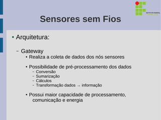 Sensores sem Fios
●   Arquitetura:

    –   Gateway
         ●   Realiza a coleta de dados dos nós sensores
         ●   Possibilidade de pré-processamento dos dados
              –   Conversão
              –   Sumarização
              –   Cálculos
              –   Transformação dados → informação

         ●   Possui maior capacidade de processamento,
              comunicação e energia
 
