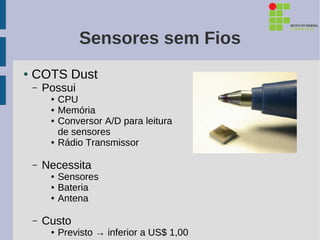 Sensores sem Fios
●   COTS Dust
    –   Possui
         ●   CPU
         ●   Memória
         ●   Conversor A/D para leitura
             de sensores
         ●   Rádio Transmissor

    –   Necessita
         ●   Sensores
         ●   Bateria
         ●   Antena

    –   Custo
         ●   Previsto → inferior a US$ 1,00
 