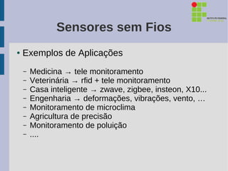 Sensores sem Fios
●   Exemplos de Aplicações
    –   Medicina → tele monitoramento
    –   Veterinária → rfid + tele monitoramento
    –   Casa inteligente → zwave, zigbee, insteon, X10...
    –   Engenharia → deformações, vibrações, vento, …
    –   Monitoramento de microclima
    –   Agricultura de precisão
    –   Monitoramento de poluição
    –   ....
 