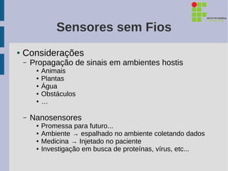 Sensores sem Fios
●   Considerações
    –   Propagação de sinais em ambientes hostis
         ●   Animais
         ●   Plantas
         ●   Água
         ●   Obstáculos
         ●   …

    –   Nanosensores
         ●   Promessa para futuro...
         ●   Ambiente → espalhado no ambiente coletando dados
         ●   Medicina → Injetado no paciente
         ●   Investigação em busca de proteínas, vírus, etc...
 