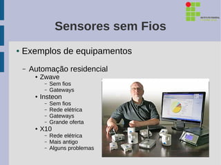 Sensores sem Fios
●   Exemplos de equipamentos
    –   Automação residencial
         ●   Zwave
              –   Sem fios
              –   Gateways
         ●   Insteon
              –   Sem fios
              –   Rede elétrica
              –   Gateways
              –   Grande oferta
         ●   X10
              –   Rede elétrica
              –   Mais antigo
              –   Alguns problemas
 