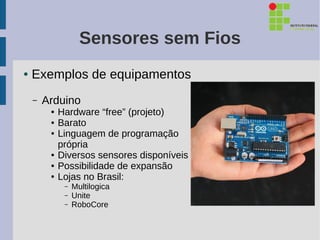 Sensores sem Fios
●   Exemplos de equipamentos
    –   Arduino
         ●   Hardware “free” (projeto)
         ●   Barato
         ●   Linguagem de programação
             própria
         ●   Diversos sensores disponíveis
         ●   Possibilidade de expansão
         ●   Lojas no Brasil:
              –   Multilogica
              –   Unite
              –   RoboCore
 