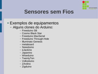 Sensores sem Fios
●   Exemplos de equipamentos
    –   Alguns clones do Arduino:
            –   Freeduino SB
            –   Cosmo Black Star
            –   Freeduino MaxSerial
            –   Freeduino Through-Hole
            –   Illuminato Genesis
            –   metaboard
            –   Seeeduino
            –   eJackino
            –   Japanino
            –   Wiseduino
            –   TwentyTen
            –   Volksduino
            –   ZArdino
            –   Zigduino
 