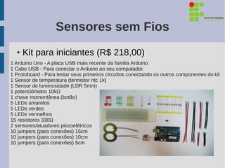 Sensores sem Fios
  ●   Kit para iniciantes (R$ 218,00)
1 Arduino Uno - A placa USB mais recente da familia Arduino
1 Cabo USB - Para conectar o Arduino ao seu computador.
1 Protoboard - Para testar seus primeiros circuítos conectando os outros componentes do kit
1 Sensor de temperatura (termistor ntc 1k)
1 Sensor de luminosidade (LDR 5mm)
1 potenciômetro 10kΩ
1 chave momentânea (botão)
5 LEDs amarelos
5 LEDs verdes
5 LEDs vermelhos
15 resistores 330Ω
2 sensores/atuadores piezoelétricos
10 jumpers (para conexões) 15cm
10 jumpers (para conexões) 10cm
10 jumpers (para conexões) 5cm
 