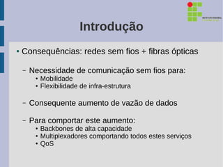 Introdução
●   Consequências: redes sem fios + fibras ópticas

    –   Necessidade de comunicação sem fios para:
         ●   Mobilidade
         ●   Flexibilidade de infra-estrutura

    –   Consequente aumento de vazão de dados

    –   Para comportar este aumento:
         ●   Backbones de alta capacidade
         ●   Multiplexadores comportando todos estes serviços
         ●   QoS
 
