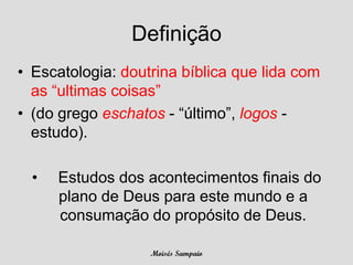 Definição
• Escatologia: doutrina bíblica que lida com
  as “ultimas coisas”
• (do grego eschatos - “último”, logos -
  estudo).

  •   Estudos dos acontecimentos finais do
      plano de Deus para este mundo e a
      consumação do propósito de Deus.

                   Moisés Sampaio
 
