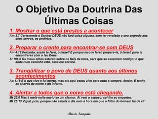 O Objetivo Da Doutrina Das
         Últimas Coisas
1. Mostrar o que está prestes a acontecer
Am 3.7 Certamente o Senhor DEUS não fará coisa alguma, sem ter revelado o seu segredo aos
   seus servos, os profetas.


2. Preparar o crente para encontrar-se com DEUS
Am 4.12 Portanto, assim te farei, ó Israel! E porque isso te farei, prepara-te, ó Israel, para te
    encontrares com o teu Deus.
Sl 101.6 Os meus olhos estarão sobre os fiéis da terra, para que se assentem comigo; o que
    anda num caminho reto, esse me servirá.


3. Tranqüilizar o povo de DEUS quanto aos últimos
   acontecimentos
Ap 1.18 E o que vivo e fui morto, mas eis aqui estou vivo para todo o sempre. Amém. E tenho
    as chaves da morte e do inferno.


4. Alertar a todos que o noivo está chegando.
Mt 25.6 Mas à meia-noite ouviu-se um clamor: Aí vem o esposo, saí-lhe ao encontro.
Mt 25.13 Vigiai, pois, porque não sabeis o dia nem a hora em que o Filho do homem há de vir.



                                         Moisés Sampaio
 