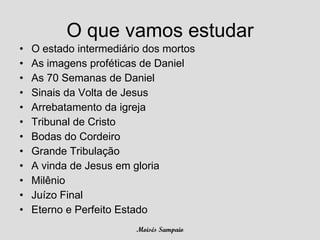 O que vamos estudar
•   O estado intermediário dos mortos
•   As imagens proféticas de Daniel
•   As 70 Semanas de Daniel
•   Sinais da Volta de Jesus
•   Arrebatamento da igreja
•   Tribunal de Cristo
•   Bodas do Cordeiro
•   Grande Tribulação
•   A vinda de Jesus em gloria
•   Milênio
•   Juízo Final
•   Eterno e Perfeito Estado
                         Moisés Sampaio
 
