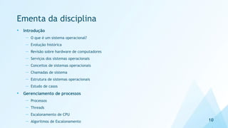 Ementa da disciplina
• Introdução
— O que é um sistema operacional?
— Evolução histórica
— Revisão sobre hardware de computadores
— Serviços dos sistemas operacionais
— Conceitos de sistemas operacionais
— Chamadas de sistema
— Estrutura de sistemas operacionais
— Estudo de casos
• Gerenciamento de processos
— Processos
— Threads
— Escalonamento de CPU
— Algoritmos de Escalonamento 10
 