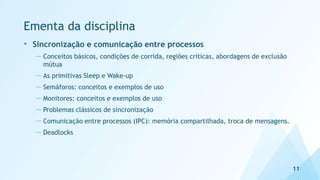 Ementa da disciplina
• Sincronização e comunicação entre processos
— Conceitos básicos, condições de corrida, regiões críticas, abordagens de exclusão
mútua
— As primitivas Sleep e Wake-up
— Semáforos: conceitos e exemplos de uso
— Monitores: conceitos e exemplos de uso
— Problemas clássicos de sincronização
— Comunicação entre processos (IPC): memória compartilhada, troca de mensagens.
— Deadlocks
11
 