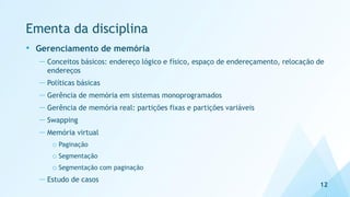 Ementa da disciplina
• Gerenciamento de memória
— Conceitos básicos: endereço lógico e físico, espaço de endereçamento, relocação de
endereços
— Políticas básicas
— Gerência de memória em sistemas monoprogramados
— Gerência de memória real: partições fixas e partições variáveis
— Swapping
— Memória virtual
o Paginação
o Segmentação
o Segmentação com paginação
— Estudo de casos
12
 