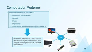 Computador Moderno
• Componentes físicos (hardware)
— Um ou mais processadores
— Memória
— Discos
— Impressoras
— Vários outros dispositivos de E/S (tela, mouse…)
18
Gerenciar todos estes componentes
requer abstração – um modelo mais
simples do computador – o sistema
operacional
SO
 