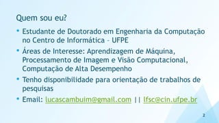 Quem sou eu?
• Estudante de Doutorado em Engenharia da Computação
no Centro de Informática – UFPE
• Áreas de Interesse: Aprendizagem de Máquina,
Processamento de Imagem e Visão Computacional,
Computação de Alta Desempenho
• Tenho disponibilidade para orientação de trabalhos de
pesquisas
• Email: lucascambuim@gmail.com || lfsc@cin.ufpe.br
2
 