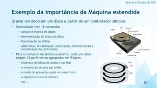 Exemplo da importância da Máquina estendida
Gravar um dado em um disco a partir de um controlador simples
• Controlador tem 16 comandos
— Leitura e escrita de dados
— Movimentação do braço do disco
— Formatação de trilhas
— Além disso, Inicialização, sinalização, reinicialização e
recalibração do controlador.
• Para o comando de leitura e escrita, cada um deles
requer 13 parâmetros agrupados em 9 bytes.
— Endereço do bloco de dados a ser lido
— o número de setores por trilha
— o modo de gravação usado no meio físico
— o espaço livre entre setores,
— etc … 36
Qual é a função do SO?
 