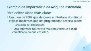 Exemplo da importância da Máquina estendida
Para deixar ainda mais claro:
• Um livro de 2007 que descreve a interface dos discos
rígidos modernos que um programador deveria saber:
— Tinha mais de 450 páginas
— Essa interface foi revista múltiplas vezes e é mais
complicada do que em 2007.
37
Qual é a função do SO?
 