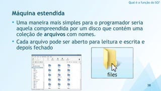 Máquina estendida
• Uma maneira mais simples para o programador seria
aquela compreendida por um disco que contém uma
coleção de arquivos com nomes.
• Cada arquivo pode ser aberto para leitura e escrita e
depois fechado
38
Qual é a função do SO?
 