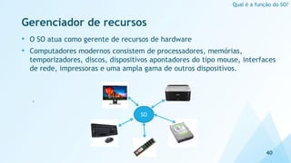 Gerenciador de recursos
• O SO atua como gerente de recursos de hardware
• Computadores modernos consistem de processadores, memórias,
temporizadores, discos, dispositivos apontadores do tipo mouse, interfaces
de rede, impressoras e uma ampla gama de outros dispositivos.
‘
40
Qual é a função do SO?
SO
 