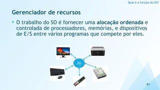 Gerenciador de recursos
• O trabalho do SO é fornecer uma alocação ordenada e
controlada de processadores, memórias, e dispositivos
de E/S entre vários programas que compete por eles.
41
Qual é a função do SO?
SO
 