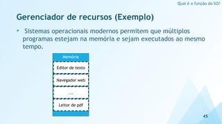 Gerenciador de recursos (Exemplo)
• Sistemas operacionais modernos permitem que múltiplos
programas estejam na memória e sejam executados ao mesmo
tempo.
45
Qual é a função do SO?
Memória
Editor de texto
Navegador web
...
Leitor de pdf
 
